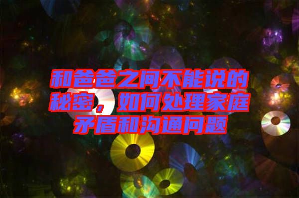 和爸爸之間不能說的秘密，如何處理家庭矛盾和溝通問題