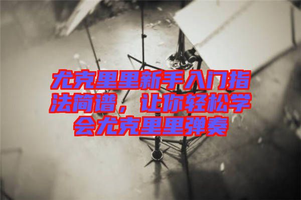 尤克里里新手入門指法簡譜，讓你輕松學會尤克里里彈奏