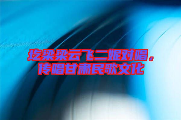 圪梁梁云飛二妮對唱，傳唱甘肅民歌文化
