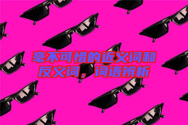 毫不可惜的近義詞和反義詞，詞語辨析