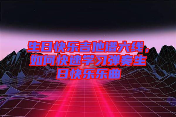 生日快樂吉他譜六線，如何快速學(xué)習(xí)彈奏生日快樂樂曲