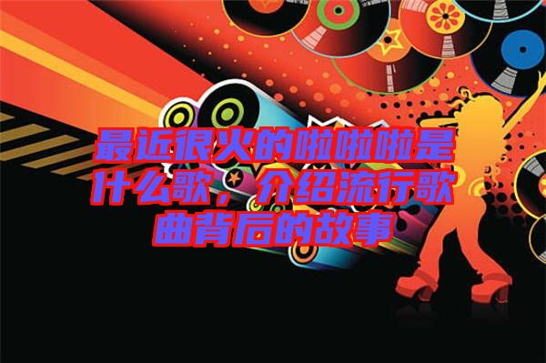 最近很火的啦啦啦是什么歌，介紹流行歌曲背后的故事