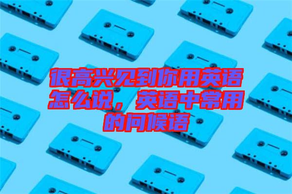 很高興見(jiàn)到你用英語(yǔ)怎么說(shuō)，英語(yǔ)中常用的問(wèn)候語(yǔ)