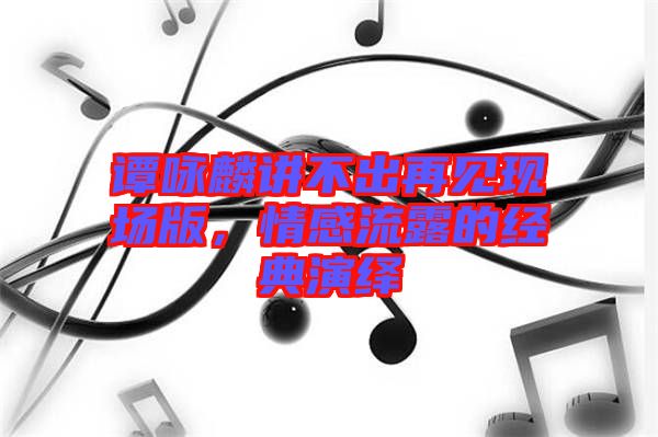 譚詠麟講不出再見現(xiàn)場(chǎng)版，情感流露的經(jīng)典演繹