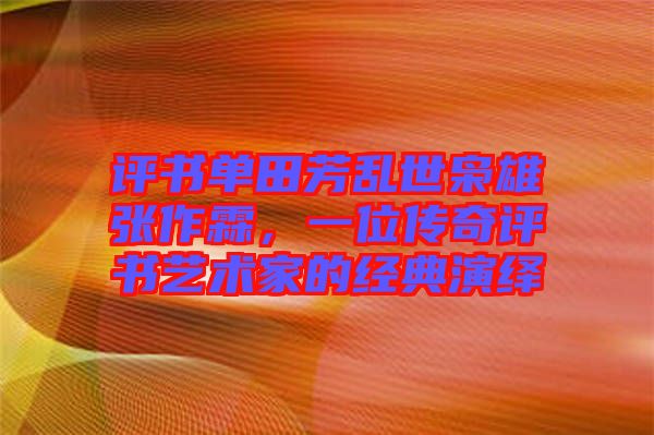 評書單田芳亂世梟雄張作霖，一位傳奇評書藝術(shù)家的經(jīng)典演繹