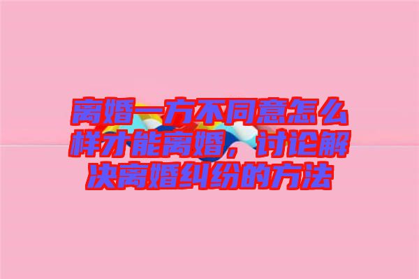 離婚一方不同意怎么樣才能離婚，討論解決離婚糾紛的方法