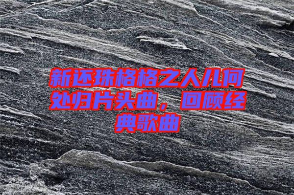 新還珠格格之人兒何處歸片頭曲，回顧經(jīng)典歌曲