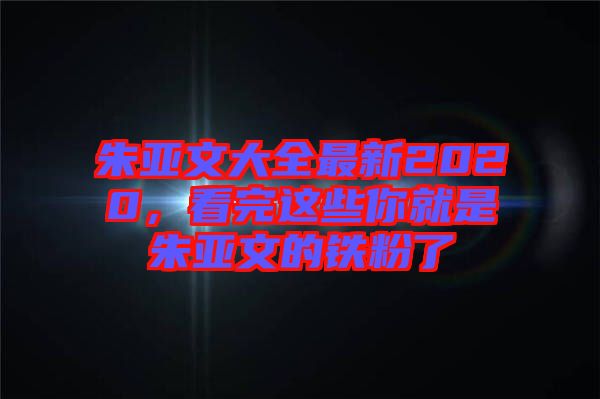 朱亞文大全最新2020，看完這些你就是朱亞文的鐵粉了