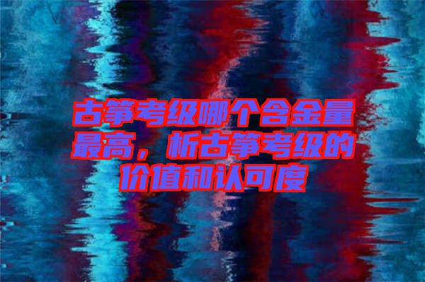 古箏考級哪個含金量最高，析古箏考級的價值和認可度