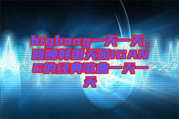 bigbang一天一天，回顧韓國天團(tuán)IGANG的經(jīng)典歌曲一天一天