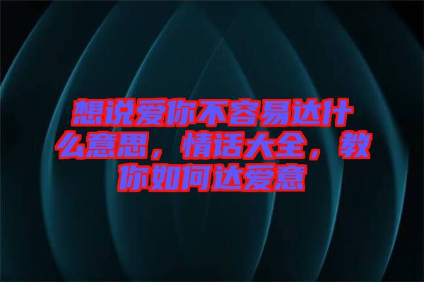 想說愛你不容易達(dá)什么意思，情話大全，教你如何達(dá)愛意