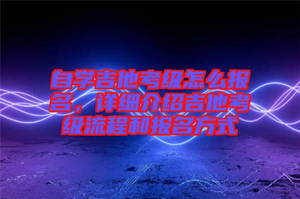 自學(xué)吉他考級怎么報(bào)名，詳細(xì)介紹吉他考級流程和報(bào)名方式