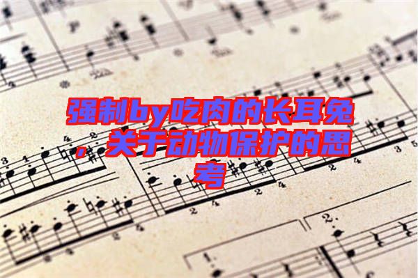 強(qiáng)制by吃肉的長(zhǎng)耳兔，關(guān)于動(dòng)物保護(hù)的思考