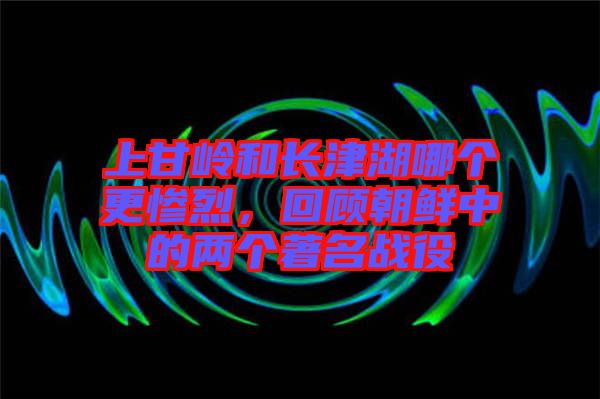 上甘嶺和長津湖哪個更慘烈，回顧朝鮮中的兩個著名戰(zhàn)役