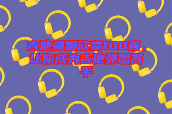 吉他彈唱欣賞100首，讓你成為吉他彈唱高手