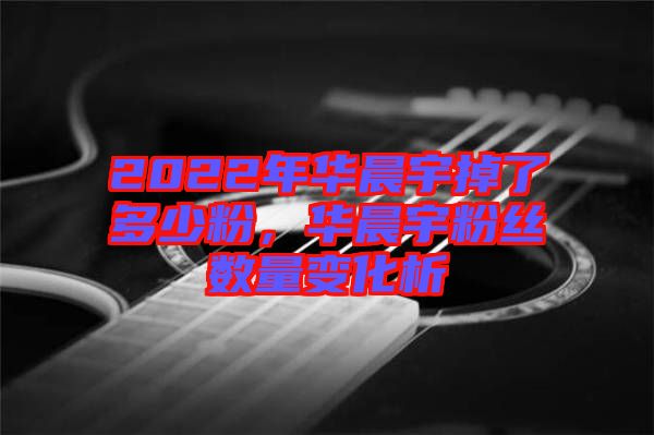 2022年華晨宇掉了多少粉，華晨宇粉絲數(shù)量變化析