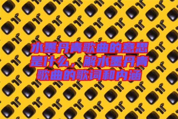 水墨丹青歌曲的意思是什么，解水墨丹青歌曲的歌詞和內(nèi)涵