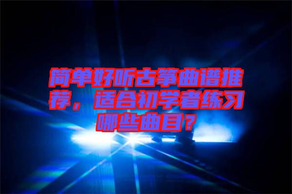 簡單好聽古箏曲譜推薦，適合初學(xué)者練習(xí)哪些曲目？