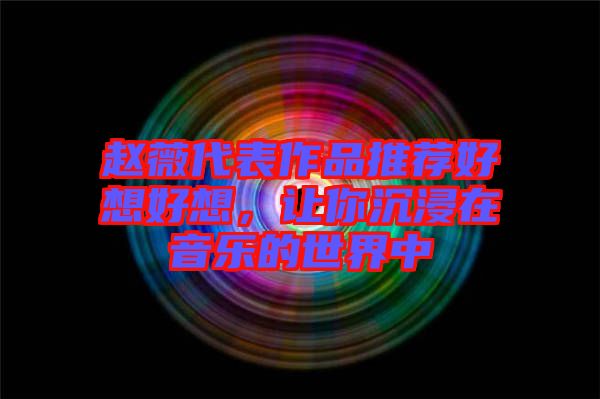 趙薇代表作品推薦好想好想，讓你沉浸在音樂的世界中
