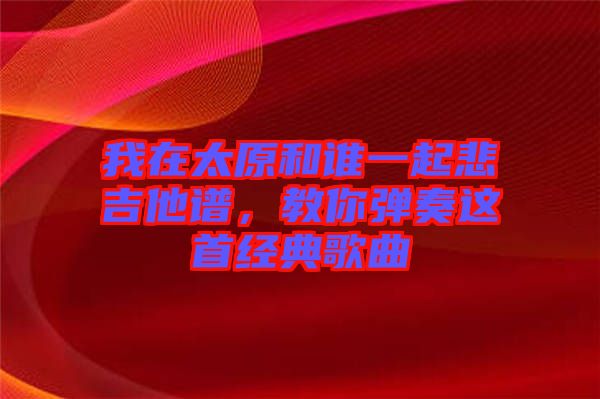 我在太原和誰(shuí)一起悲吉他譜，教你彈奏這首經(jīng)典歌曲