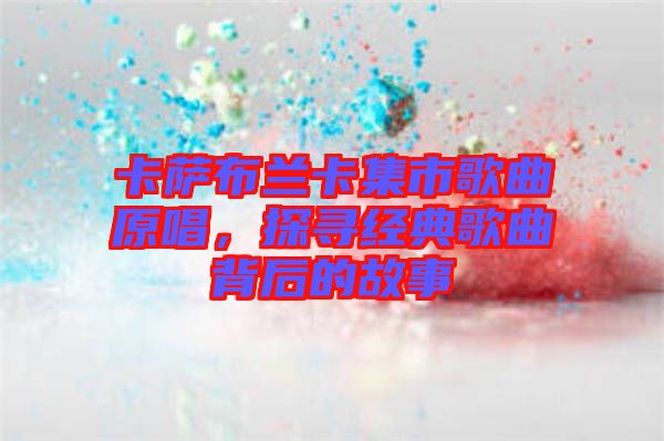 卡薩布蘭卡集市歌曲原唱，探尋經(jīng)典歌曲背后的故事