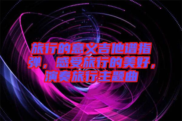 旅行的意義吉他譜指彈，感受旅行的美好，演奏旅行主題曲