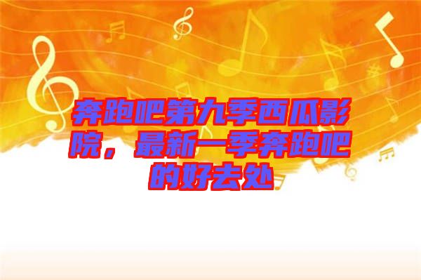 奔跑吧第九季西瓜影院，最新一季奔跑吧的好去處