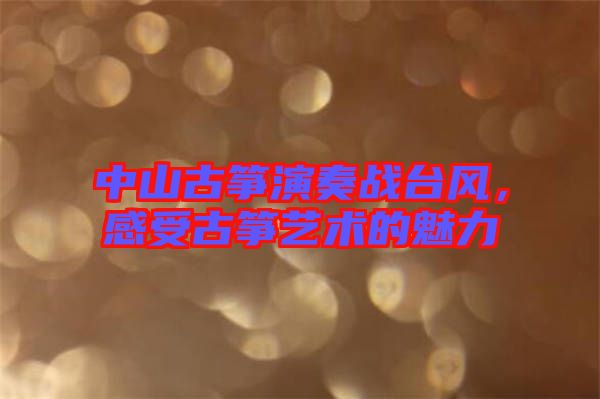 中山古箏演奏戰(zhàn)臺風，感受古箏藝術的魅力