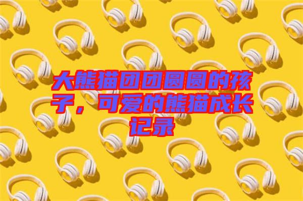 大熊貓團團圓圓的孩子，可愛的熊貓成長記錄