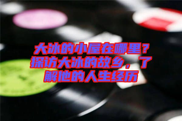 大冰的小屋在哪里？探訪大冰的故鄉(xiāng)，了解他的人生經(jīng)歷