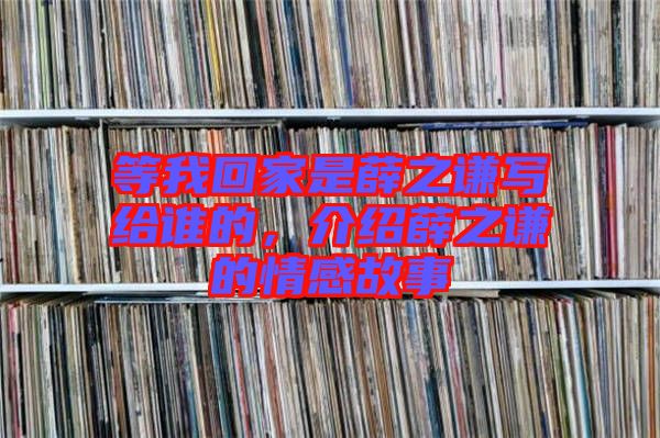 等我回家是薛之謙寫給誰的，介紹薛之謙的情感故事