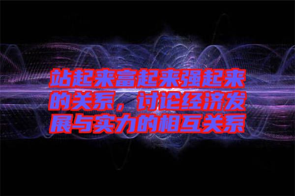 站起來(lái)富起來(lái)強(qiáng)起來(lái)的關(guān)系，討論經(jīng)濟(jì)發(fā)展與實(shí)力的相互關(guān)系