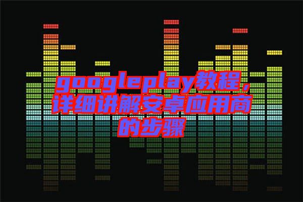 googleplay教程，詳細講解安卓應(yīng)用商的步驟