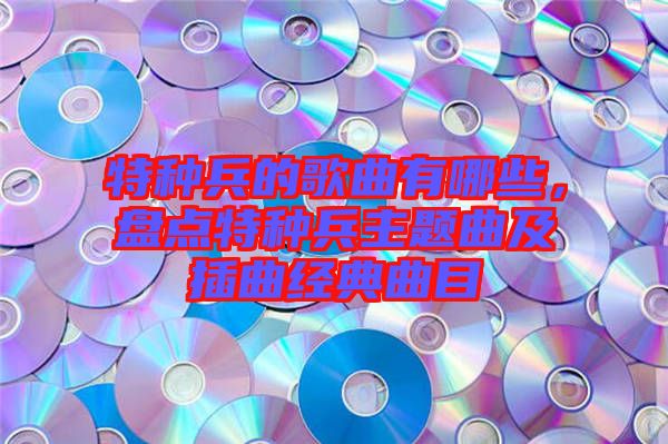 特種兵的歌曲有哪些，盤(pán)點(diǎn)特種兵主題曲及插曲經(jīng)典曲目