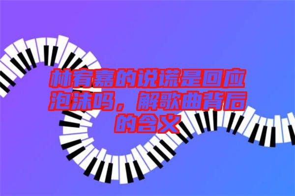 林宥嘉的說謊是回應(yīng)泡沫嗎，解歌曲背后的含義