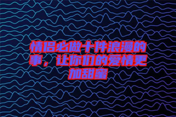 情侶必做十件浪漫的事，讓你們的愛情更加甜蜜