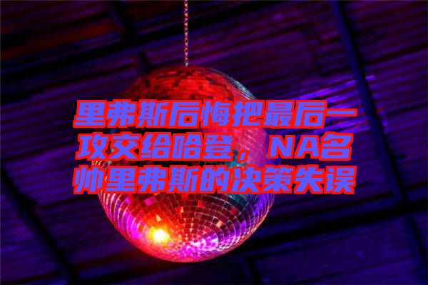 里弗斯后悔把最后一攻交給哈登，NA名帥里弗斯的決策失誤