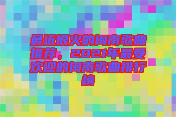 最近很火的閩南歌曲推薦，2021年最受歡迎的閩南歌曲排行榜