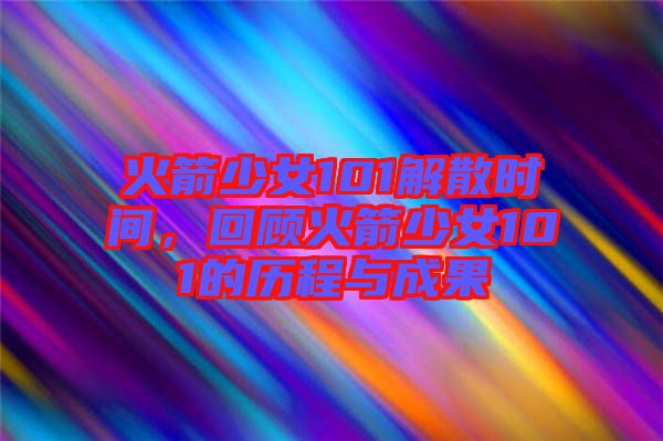 火箭少女101解散時(shí)間，回顧火箭少女101的歷程與成果
