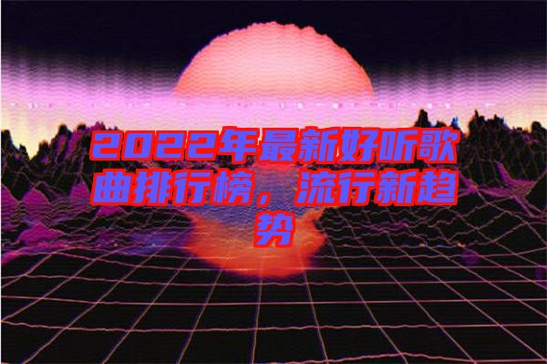 2022年最新好聽歌曲排行榜，流行新趨勢