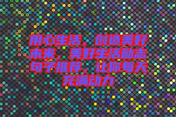 用心生活，創(chuàng)造美好未來，美好生活勵志句子推薦，讓你每天充滿動力