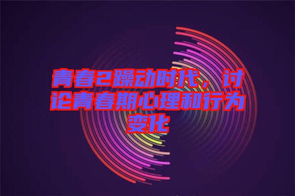 青春2躁動時代，討論青春期心理和行為變化
