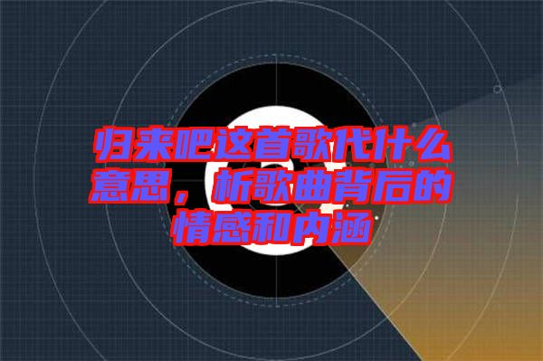 歸來吧這首歌代什么意思，析歌曲背后的情感和內(nèi)涵