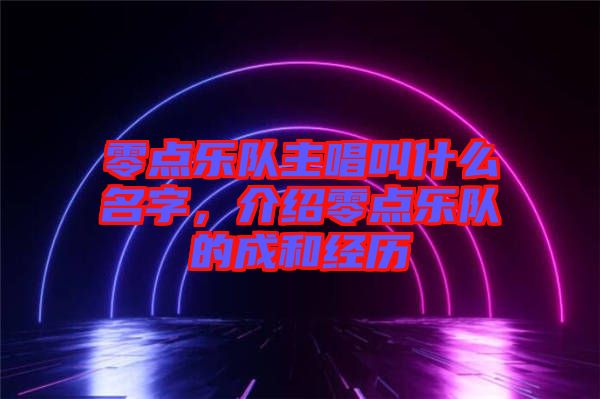 零點(diǎn)樂隊(duì)主唱叫什么名字，介紹零點(diǎn)樂隊(duì)的成和經(jīng)歷