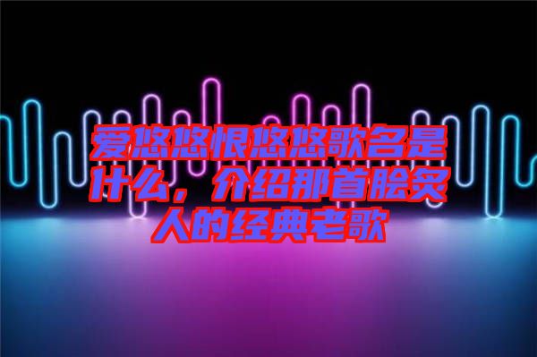 愛悠悠恨悠悠歌名是什么，介紹那首膾炙人的經(jīng)典老歌