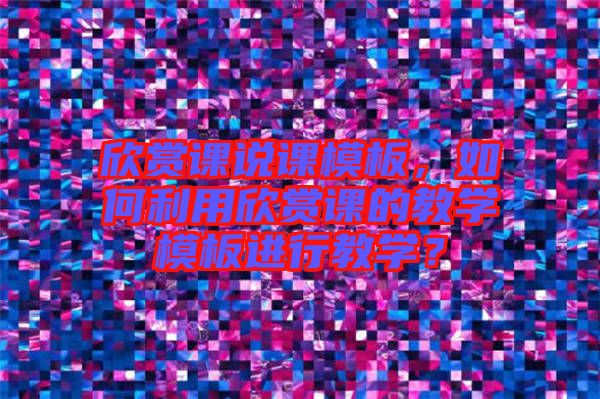 欣賞課說課模板，如何利用欣賞課的教學(xué)模板進(jìn)行教學(xué)？