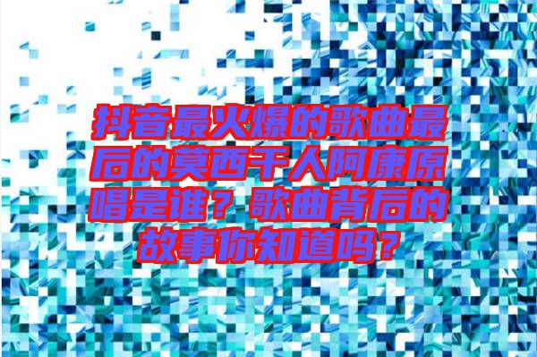 抖音最火爆的歌曲最后的莫西干人阿康原唱是誰？歌曲背后的故事你知道嗎？
