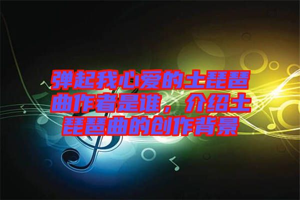 彈起我心愛的土琵琶曲作者是誰，介紹土琵琶曲的創(chuàng)作背景