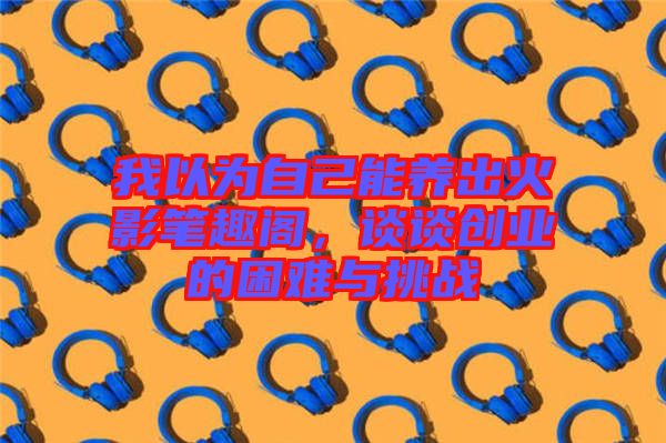 我以為自己能養(yǎng)出火影筆趣閣，談談創(chuàng)業(yè)的困難與挑戰(zhàn)