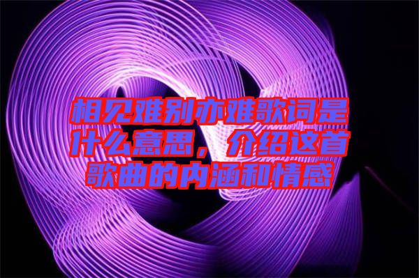 相見難別亦難歌詞是什么意思，介紹這首歌曲的內(nèi)涵和情感